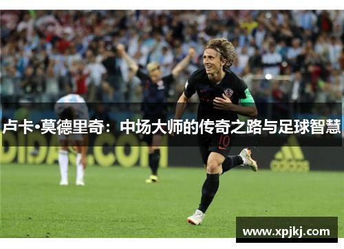 卢卡·莫德里奇：中场大师的传奇之路与足球智慧